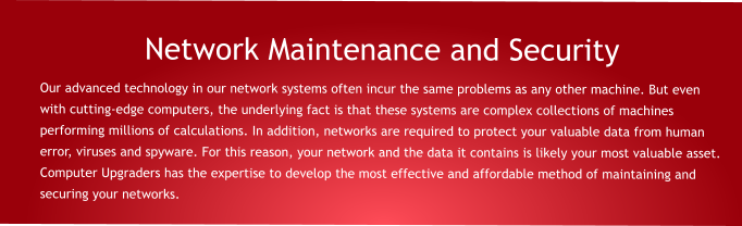 Network Maintenance and Security Our advanced technology in our network systems often incur the same problems as any other machine. But even with cutting-edge computers, the underlying fact is that these systems are complex collections of machines performing millions of calculations. In addition, networks are required to protect your valuable data from human error, viruses and spyware. For this reason, your network and the data it contains is likely your most valuable asset. Computer Upgraders has the expertise to develop the most effective and affordable method of maintaining and securing your networks.