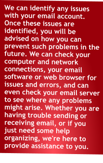 We can identify any issues with your email account. Once these issues are identified, you will be advised on how you can prevent such problems in the future. We can check your computer and network connections, your email software or web browser for issues and errors, and can even check your email server to see where any problems might arise. Whether you are having trouble sending or receiving email, or if you just need some help organizing, we're here to provide assistance to you.