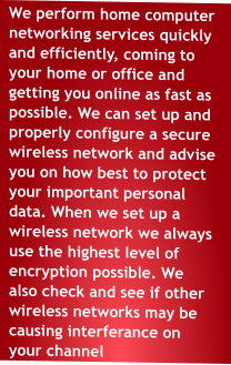 We perform home computer networking services quickly and efficiently, coming to your home or office and getting you online as fast as possible. We can set up and properly configure a secure wireless network and advise you on how best to protect your important personal data. When we set up a wireless network we always use the highest level of encryption possible. We also check and see if other wireless networks may be causing interferance on your channel