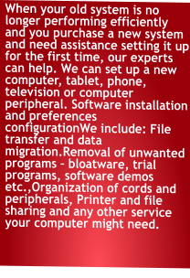 When your old system is no longer performing efficiently and you purchase a new system and need assistance setting it up for the first time, our experts can help. We can set up a new computer, tablet, phone, television or computer peripheral. Software installation and preferences configurationWe include: File transfer and data migration.Removal of unwanted programs – bloatware, trial programs, software demos etc.,Organization of cords and peripherals, Printer and file sharing and any other service your computer might need.