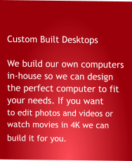 Custom Built Desktops  We build our own computers in-house so we can design the perfect computer to fit your needs. If you want to edit photos and videos or            watch movies in 4K we can              build it for you.