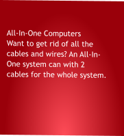 All-In-One Computers Want to get rid of all the cables and wires? An All-In- One system can with 2 cables for the whole system.