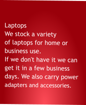 Laptops  We stock a variety of laptops for home or business use. If we don't have it we can get it in a few business days. We also carry power adapters and accessories.