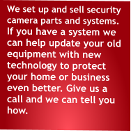 We set up and sell security camera parts and systems. If you have a system we can help update your old equipment with new technology to protect your home or business even better. Give us a call and we can tell you how.